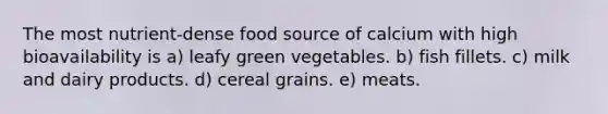 The most nutrient-dense food source of calcium with high bioavailability is a) leafy green vegetables. b) fish fillets. c) milk and dairy products. d) cereal grains. e) meats.