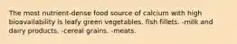 The most nutrient-dense food source of calcium with high bioavailability is leafy green vegetables. fish fillets. -milk and dairy products. -cereal grains. -meats.