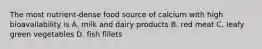 The most nutrient-dense food source of calcium with high bioavailability is A. milk and dairy products B. red meat C. leafy green vegetables D. fish fillets