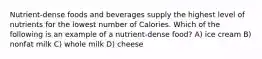 Nutrient-dense foods and beverages supply the highest level of nutrients for the lowest number of Calories. Which of the following is an example of a nutrient-dense food? A) ice cream B) nonfat milk C) whole milk D) cheese