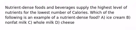 Nutrient-dense foods and beverages supply the highest level of nutrients for the lowest number of Calories. Which of the following is an example of a nutrient-dense food? A) ice cream B) nonfat milk C) whole milk D) cheese