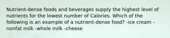 Nutrient-dense foods and beverages supply the highest level of nutrients for the lowest number of Calories. Which of the following is an example of a nutrient-dense food? -ice cream -nonfat milk -whole milk -cheese