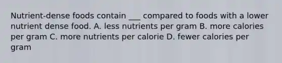 Nutrient-dense foods contain ___ compared to foods with a lower nutrient dense food. A. less nutrients per gram B. more calories per gram C. more nutrients per calorie D. fewer calories per gram