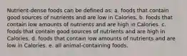 Nutrient-dense foods can be defined as: a. foods that contain good sources of nutrients and are low in Calories. b. foods that contain low amounts of nutrients and are high in Calories. c. foods that contain good sources of nutrients and are high in Calories. d. foods that contain low amounts of nutrients and are low in Calories. e. all animal-containing foods.