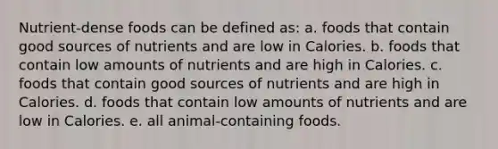 Nutrient-dense foods can be defined as: a. foods that contain good sources of nutrients and are low in Calories. b. foods that contain low amounts of nutrients and are high in Calories. c. foods that contain good sources of nutrients and are high in Calories. d. foods that contain low amounts of nutrients and are low in Calories. e. all animal-containing foods.