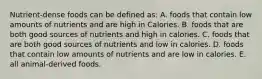 Nutrient-dense foods can be defined as: A. foods that contain low amounts of nutrients and are high in Calories. B. foods that are both good sources of nutrients and high in calories. C. foods that are both good sources of nutrients and low in calories. D. foods that contain low amounts of nutrients and are low in calories. E. all animal-derived foods.