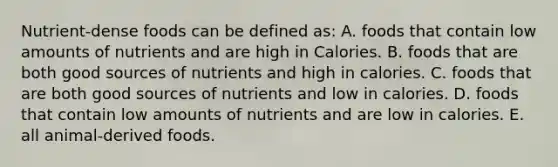 Nutrient-dense foods can be defined as: A. foods that contain low amounts of nutrients and are high in Calories. B. foods that are both good sources of nutrients and high in calories. C. foods that are both good sources of nutrients and low in calories. D. foods that contain low amounts of nutrients and are low in calories. E. all animal-derived foods.