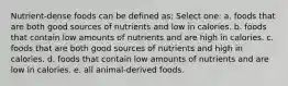 Nutrient-dense foods can be defined as: Select one: a. foods that are both good sources of nutrients and low in calories. b. foods that contain low amounts of nutrients and are high in calories. c. foods that are both good sources of nutrients and high in calories. d. foods that contain low amounts of nutrients and are low in calories. e. all animal-derived foods.