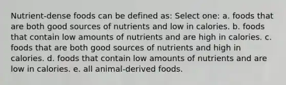 Nutrient-dense foods can be defined as: Select one: a. foods that are both good sources of nutrients and low in calories. b. foods that contain low amounts of nutrients and are high in calories. c. foods that are both good sources of nutrients and high in calories. d. foods that contain low amounts of nutrients and are low in calories. e. all animal-derived foods.