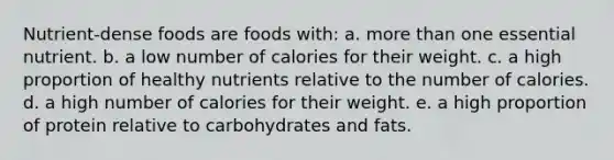 Nutrient-dense foods are foods with: a. more than one essential nutrient. b. a low number of calories for their weight. c. a high proportion of healthy nutrients relative to the number of calories. d. a high number of calories for their weight. e. a high proportion of protein relative to carbohydrates and fats.