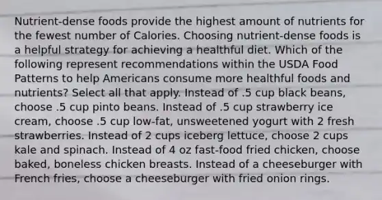 Nutrient-dense foods provide the highest amount of nutrients for the fewest number of Calories. Choosing nutrient-dense foods is a helpful strategy for achieving a healthful diet. Which of the following represent recommendations within the USDA Food Patterns to help Americans consume more healthful foods and nutrients? Select all that apply. Instead of .5 cup black beans, choose .5 cup pinto beans. Instead of .5 cup strawberry ice cream, choose .5 cup low-fat, unsweetened yogurt with 2 fresh strawberries. Instead of 2 cups iceberg lettuce, choose 2 cups kale and spinach. Instead of 4 oz fast-food fried chicken, choose baked, boneless chicken breasts. Instead of a cheeseburger with French fries, choose a cheeseburger with fried onion rings.