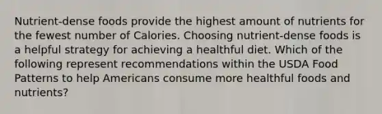 Nutrient-dense foods provide the highest amount of nutrients for the fewest number of Calories. Choosing nutrient-dense foods is a helpful strategy for achieving a healthful diet. Which of the following represent recommendations within the USDA Food Patterns to help Americans consume more healthful foods and nutrients?