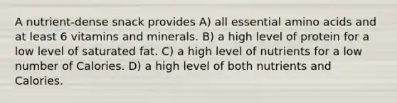 A nutrient-dense snack provides A) all essential amino acids and at least 6 vitamins and minerals. B) a high level of protein for a low level of saturated fat. C) a high level of nutrients for a low number of Calories. D) a high level of both nutrients and Calories.