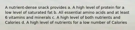 A nutrient-dense snack provides a. A high level of protein for a low level of saturated fat b. All essential amino acids and at least 6 vitamins and minerals c. A high level of both nutrients and Calories d. A high level of nutrients for a low number of Calories