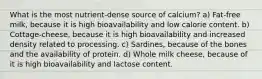 What is the most nutrient-dense source of calcium? a) Fat-free milk, because it is high bioavailability and low calorie content. b) Cottage-cheese, because it is high bioavailability and increased density related to processing. c) Sardines, because of the bones and the availability of protein. d) Whole milk cheese, because of it is high bioavailability and lactose content.