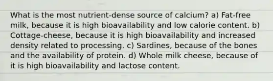 What is the most nutrient-dense source of calcium? a) Fat-free milk, because it is high bioavailability and low calorie content. b) Cottage-cheese, because it is high bioavailability and increased density related to processing. c) Sardines, because of the bones and the availability of protein. d) Whole milk cheese, because of it is high bioavailability and lactose content.