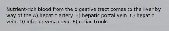 Nutrient-rich blood from the digestive tract comes to the liver by way of the A) hepatic artery. B) hepatic portal vein. C) hepatic vein. D) inferior vena cava. E) celiac trunk.