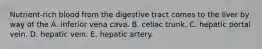 Nutrient-rich blood from the digestive tract comes to the liver by way of the A. inferior vena cava. B. celiac trunk. C. hepatic portal vein. D. hepatic vein. E. hepatic artery.