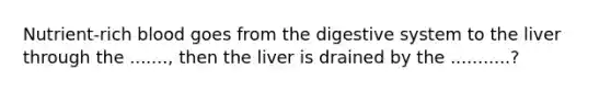 Nutrient-rich blood goes from the digestive system to the liver through the ......., then the liver is drained by the ...........?