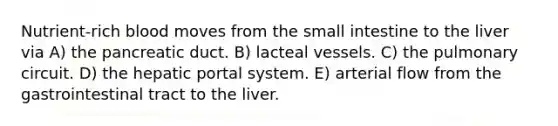 Nutrient-rich blood moves from the small intestine to the liver via A) the pancreatic duct. B) lacteal vessels. C) the pulmonary circuit. D) the hepatic portal system. E) arterial flow from the gastrointestinal tract to the liver.