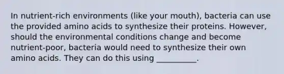 In nutrient-rich environments (like your mouth), bacteria can use the provided amino acids to synthesize their proteins. However, should the environmental conditions change and become nutrient-poor, bacteria would need to synthesize their own amino acids. They can do this using __________.