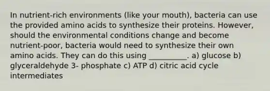 In nutrient-rich environments (like your mouth), bacteria can use the provided amino acids to synthesize their proteins. However, should the environmental conditions change and become nutrient-poor, bacteria would need to synthesize their own amino acids. They can do this using __________. a) glucose b) glyceraldehyde 3- phosphate c) ATP d) citric acid cycle intermediates