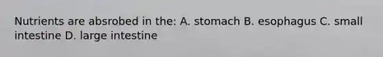 Nutrients are absrobed in the: A. stomach B. esophagus C. small intestine D. large intestine