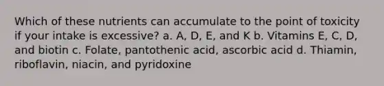 Which of these nutrients can accumulate to the point of toxicity if your intake is excessive? a. A, D, E, and K b. Vitamins E, C, D, and biotin c. Folate, pantothenic acid, ascorbic acid d. Thiamin, riboflavin, niacin, and pyridoxine