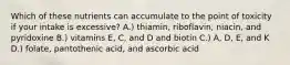 Which of these nutrients can accumulate to the point of toxicity if your intake is excessive? A.) thiamin, riboflavin, niacin, and pyridoxine B.) vitamins E, C, and D and biotin C.) A, D, E, and K D.) folate, pantothenic acid, and ascorbic acid