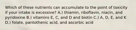 Which of these nutrients can accumulate to the point of toxicity if your intake is excessive? A.) thiamin, riboflavin, niacin, and pyridoxine B.) vitamins E, C, and D and biotin C.) A, D, E, and K D.) folate, pantothenic acid, and ascorbic acid