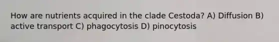 How are nutrients acquired in the clade Cestoda? A) Diffusion B) active transport C) phagocytosis D) pinocytosis