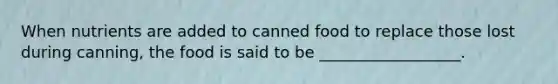 When nutrients are added to canned food to replace those lost during canning, the food is said to be __________________.