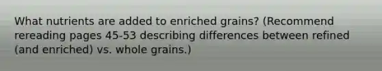 What nutrients are added to enriched grains? (Recommend rereading pages 45-53 describing differences between refined (and enriched) vs. whole grains.)