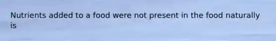 Nutrients added to a food were not present in the food naturally is