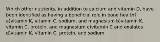 Which other nutrients, in addition to calcium and vitamin D, have been identified as having a beneficial role in bone health? a)vitamin K, vitamin C, sodium, and magnesium b)vitamin K, vitamin C, protein, and magnesium c)vitamin C and oxalates d)vitamin K, vitamin C, protein, and sodium