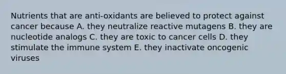 Nutrients that are anti-oxidants are believed to protect against cancer because A. they neutralize reactive mutagens B. they are nucleotide analogs C. they are toxic to cancer cells D. they stimulate the immune system E. they inactivate oncogenic viruses