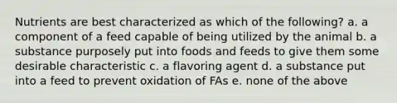 Nutrients are best characterized as which of the following? a. a component of a feed capable of being utilized by the animal b. a substance purposely put into foods and feeds to give them some desirable characteristic c. a flavoring agent d. a substance put into a feed to prevent oxidation of FAs e. none of the above