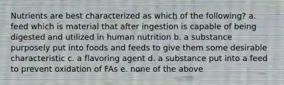 Nutrients are best characterized as which of the following? a. feed which is material that after ingestion is capable of being digested and utilized in human nutrition b. a substance purposely put into foods and feeds to give them some desirable characteristic c. a flavoring agent d. a substance put into a feed to prevent oxidation of FAs e. none of the above