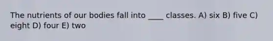 The nutrients of our bodies fall into ____ classes. A) six B) five C) eight D) four E) two