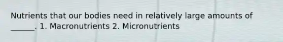 Nutrients that our bodies need in relatively large amounts of ______. 1. Macronutrients 2. Micronutrients