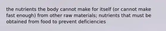 the nutrients the body cannot make for itself (or cannot make fast enough) from other raw materials; nutrients that must be obtained from food to prevent deficiencies