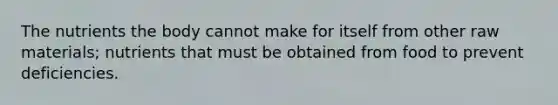 The nutrients the body cannot make for itself from other raw materials; nutrients that must be obtained from food to prevent deficiencies.