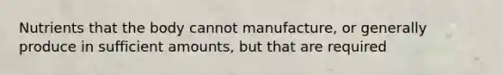 Nutrients that the body cannot manufacture, or generally produce in sufficient amounts, but that are required