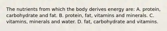 The nutrients from which the body derives energy are: A. protein, carbohydrate and fat. B. protein, fat, vitamins and minerals. C. vitamins, minerals and water. D. fat, carbohydrate and vitamins.