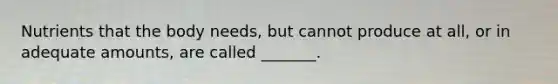 Nutrients that the body needs, but cannot produce at all, or in adequate amounts, are called _______.