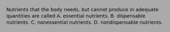 Nutrients that the body needs, but cannot produce in adequate quantities are called A. essential nutrients. B. dispensable nutrients. C. nonessential nutrients. D. nondispensable nutrients.