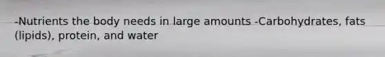 -Nutrients the body needs in large amounts -Carbohydrates, fats (lipids), protein, and water