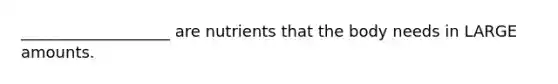 ___________________ are nutrients that the body needs in LARGE amounts.