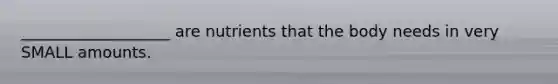 ___________________ are nutrients that the body needs in very SMALL amounts.