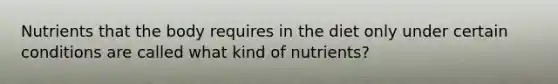 Nutrients that the body requires in the diet only under certain conditions are called what kind of nutrients?